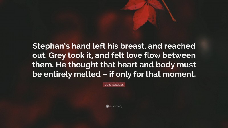 Diana Gabaldon Quote: “Stephan’s hand left his breast, and reached out. Grey took it, and felt love flow between them. He thought that heart and body must be entirely melted – if only for that moment.”