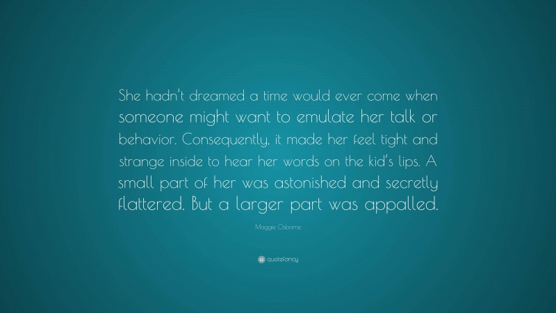 Maggie Osborne Quote: “She hadn’t dreamed a time would ever come when someone might want to emulate her talk or behavior. Consequently, it made her feel tight and strange inside to hear her words on the kid’s lips. A small part of her was astonished and secretly flattered. But a larger part was appalled.”