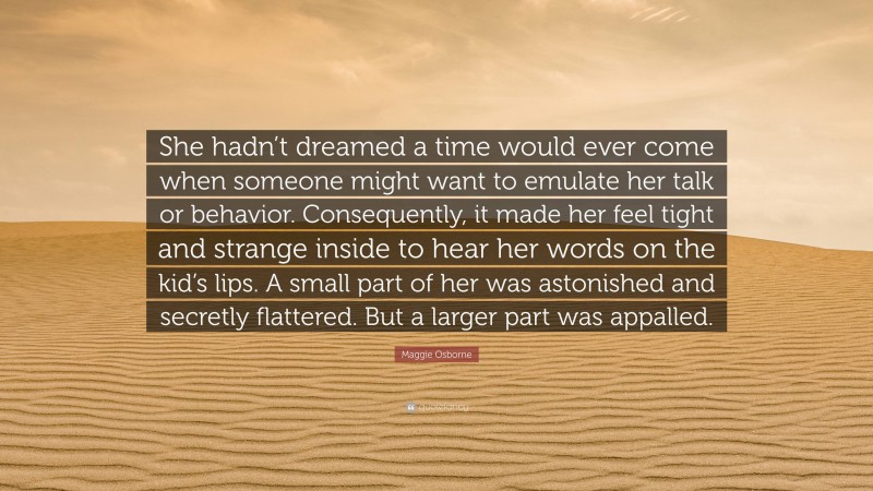 Maggie Osborne Quote: “She hadn’t dreamed a time would ever come when someone might want to emulate her talk or behavior. Consequently, it made her feel tight and strange inside to hear her words on the kid’s lips. A small part of her was astonished and secretly flattered. But a larger part was appalled.”