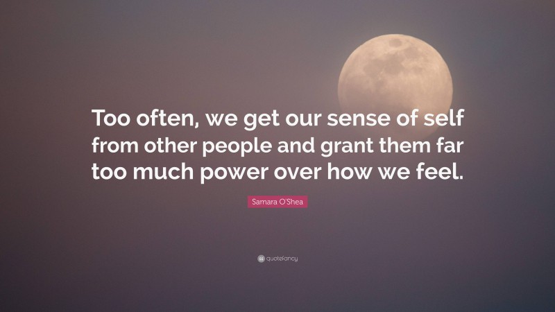 Samara O'Shea Quote: “Too often, we get our sense of self from other people and grant them far too much power over how we feel.”