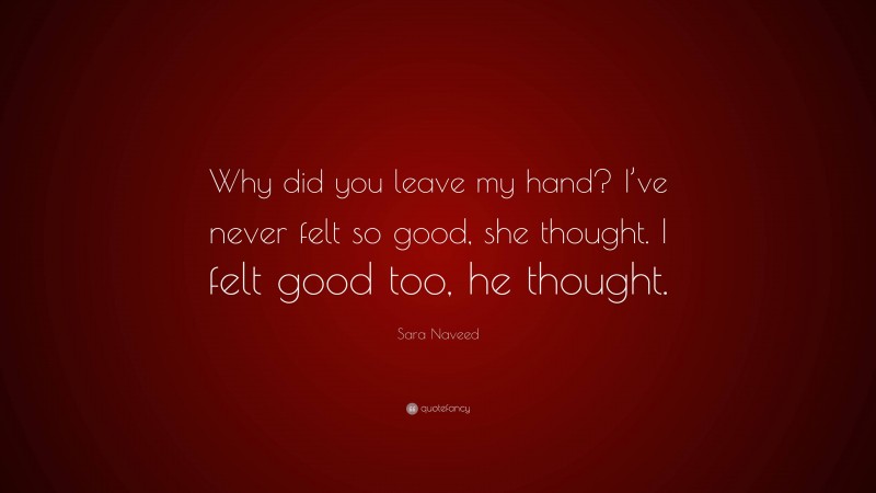 Sara Naveed Quote: “Why did you leave my hand? I’ve never felt so good, she thought. I felt good too, he thought.”