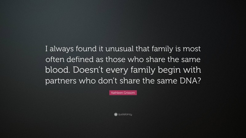 Kathleen Grissom Quote: “I always found it unusual that family is most often defined as those who share the same blood. Doesn’t every family begin with partners who don’t share the same DNA?”