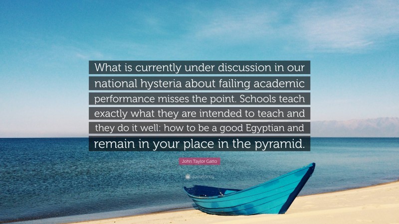 John Taylor Gatto Quote: “What is currently under discussion in our national hysteria about failing academic performance misses the point. Schools teach exactly what they are intended to teach and they do it well: how to be a good Egyptian and remain in your place in the pyramid.”