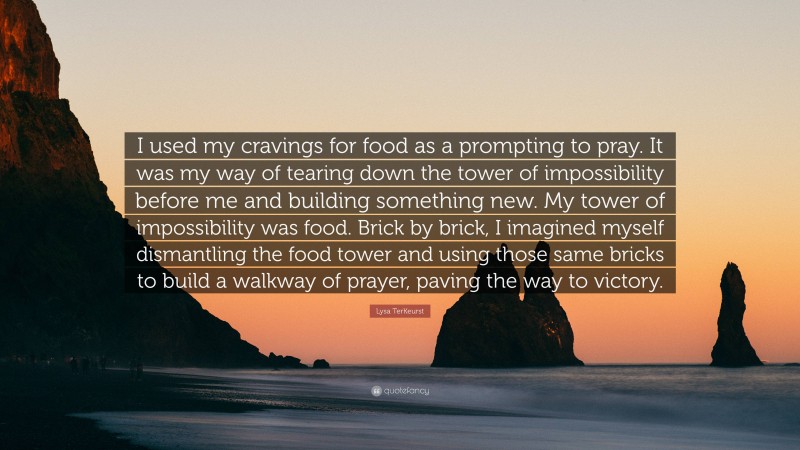 Lysa TerKeurst Quote: “I used my cravings for food as a prompting to pray. It was my way of tearing down the tower of impossibility before me and building something new. My tower of impossibility was food. Brick by brick, I imagined myself dismantling the food tower and using those same bricks to build a walkway of prayer, paving the way to victory.”