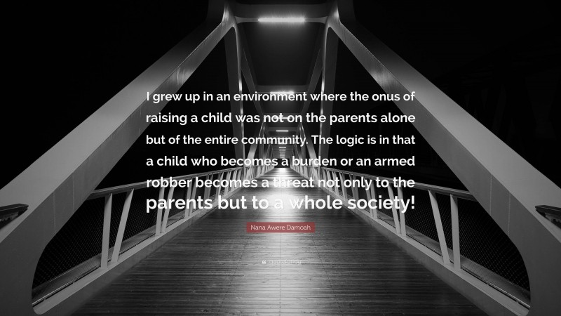 Nana Awere Damoah Quote: “I grew up in an environment where the onus of raising a child was not on the parents alone but of the entire community. The logic is in that a child who becomes a burden or an armed robber becomes a threat not only to the parents but to a whole society!”