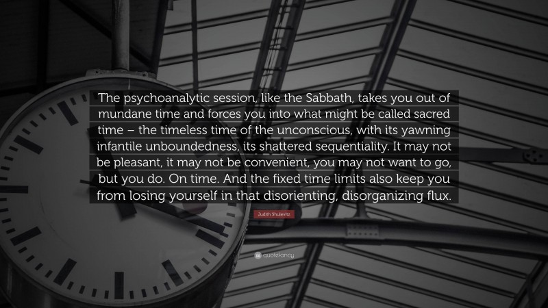 Judith Shulevitz Quote: “The psychoanalytic session, like the Sabbath, takes you out of mundane time and forces you into what might be called sacred time – the timeless time of the unconscious, with its yawning infantile unboundedness, its shattered sequentiality. It may not be pleasant, it may not be convenient, you may not want to go, but you do. On time. And the fixed time limits also keep you from losing yourself in that disorienting, disorganizing flux.”