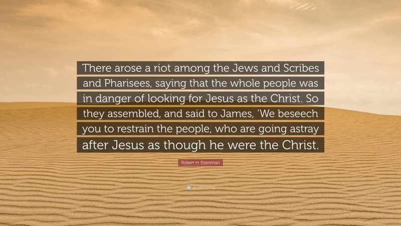 Robert H. Eisenman Quote: “There arose a riot among the Jews and Scribes and Pharisees, saying that the whole people was in danger of looking for Jesus as the Christ. So they assembled, and said to James, ‘We beseech you to restrain the people, who are going astray after Jesus as though he were the Christ.”