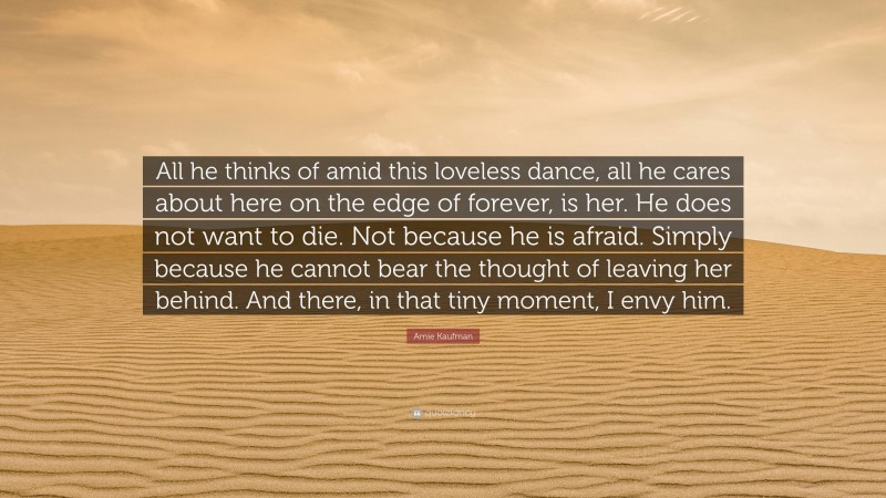 Amie Kaufman Quote: “All he thinks of amid this loveless dance, all he cares about here on the edge of forever, is her. He does not want to die. Not because he is afraid. Simply because he cannot bear the thought of leaving her behind. And there, in that tiny moment, I envy him.”