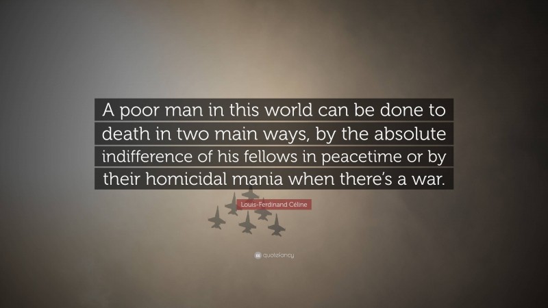 Louis-Ferdinand Céline Quote: “A poor man in this world can be done to death in two main ways, by the absolute indifference of his fellows in peacetime or by their homicidal mania when there’s a war.”