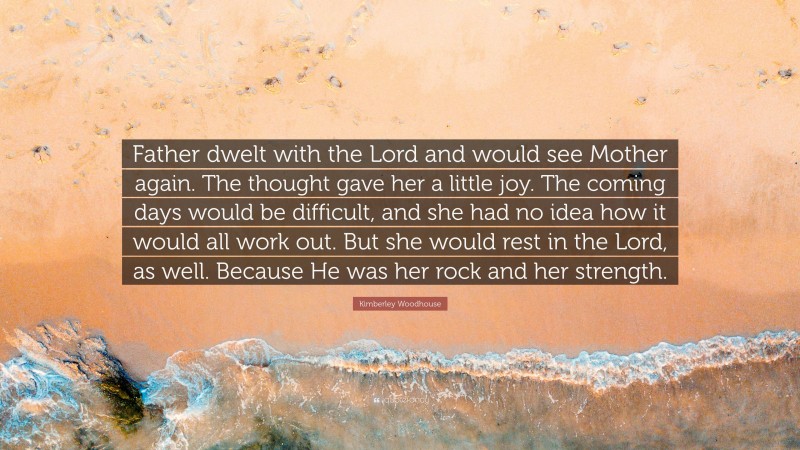 Kimberley Woodhouse Quote: “Father dwelt with the Lord and would see Mother again. The thought gave her a little joy. The coming days would be difficult, and she had no idea how it would all work out. But she would rest in the Lord, as well. Because He was her rock and her strength.”