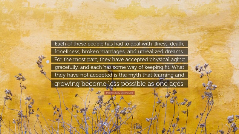 Marylou Kelly Streznewski Quote: “Each of these people has had to deal with illness, death, loneliness, broken marriages, and unrealized dreams. For the most part, they have accepted physical aging gracefully, and each has some way of keeping fit. What they have not accepted is the myth that learning and growing become less possible as one ages.”