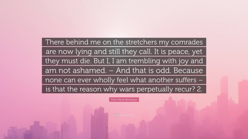 Erich Maria Remarque Quote: “There behind me on the stretchers my comrades are now lying and still they call. It is peace, yet they must die. But I, I am trembling with joy and am not ashamed. – And that is odd. Because none can ever wholly feel what another suffers – is that the reason why wars perpetually recur? 2.”