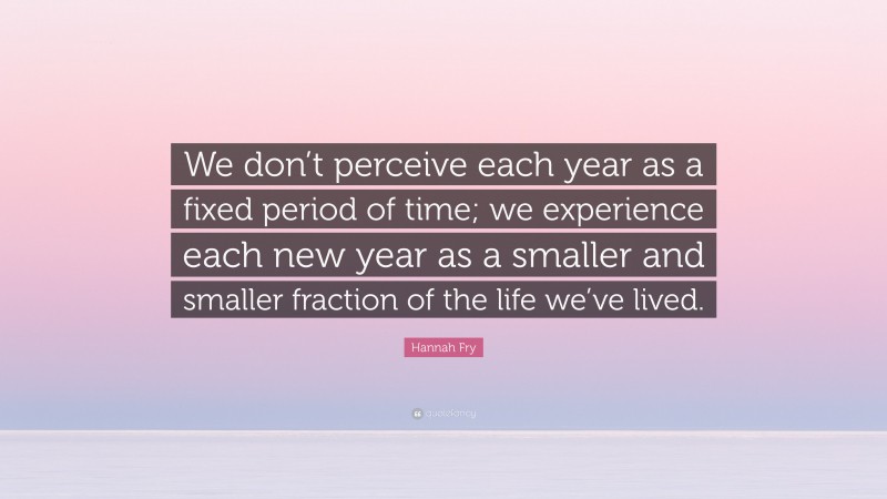 Hannah Fry Quote: “We don’t perceive each year as a fixed period of time; we experience each new year as a smaller and smaller fraction of the life we’ve lived.”