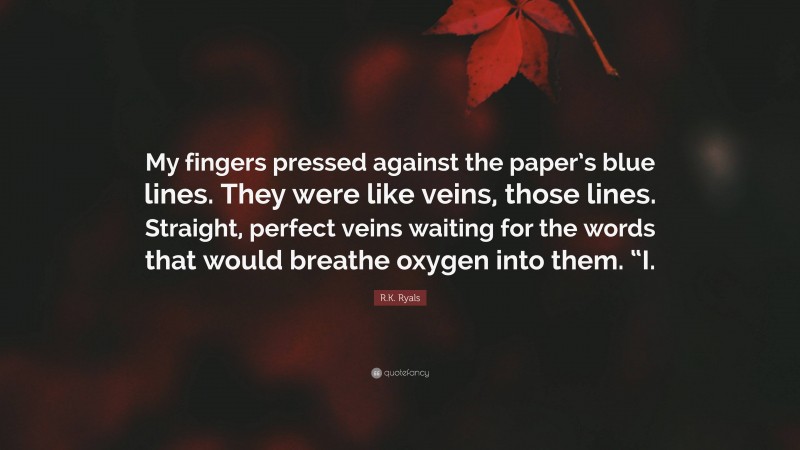 R.K. Ryals Quote: “My fingers pressed against the paper’s blue lines. They were like veins, those lines. Straight, perfect veins waiting for the words that would breathe oxygen into them. “I.”