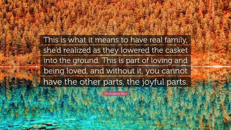 Christopher Rice Quote: “This is what it means to have real family, she’d realized as they lowered the casket into the ground. This is part of loving and being loved, and without it, you cannot have the other parts, the joyful parts.”