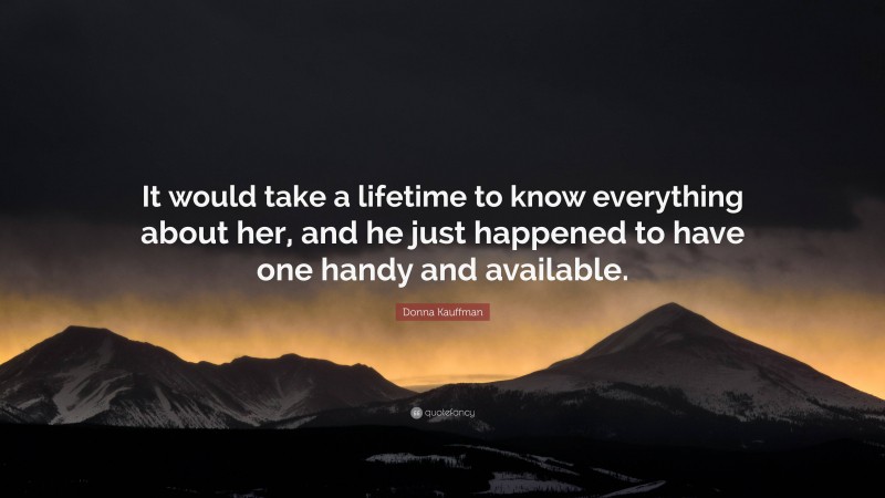 Donna Kauffman Quote: “It would take a lifetime to know everything about her, and he just happened to have one handy and available.”