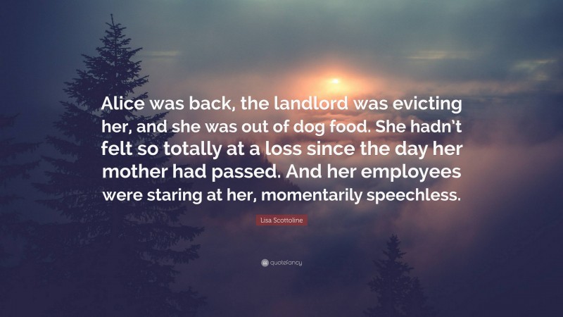 Lisa Scottoline Quote: “Alice was back, the landlord was evicting her, and she was out of dog food. She hadn’t felt so totally at a loss since the day her mother had passed. And her employees were staring at her, momentarily speechless.”