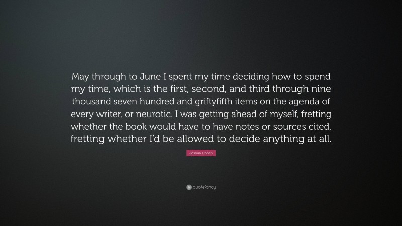 Joshua Cohen Quote: “May through to June I spent my time deciding how to spend my time, which is the first, second, and third through nine thousand seven hundred and griftyfifth items on the agenda of every writer, or neurotic. I was getting ahead of myself, fretting whether the book would have to have notes or sources cited, fretting whether I’d be allowed to decide anything at all.”