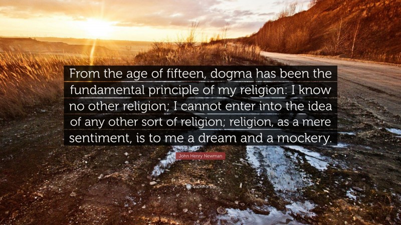 John Henry Newman Quote: “From the age of fifteen, dogma has been the fundamental principle of my religion: I know no other religion; I cannot enter into the idea of any other sort of religion; religion, as a mere sentiment, is to me a dream and a mockery.”