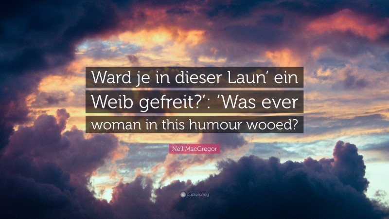 Neil MacGregor Quote: “Ward je in dieser Laun’ ein Weib gefreit?’: ‘Was ever woman in this humour wooed?”