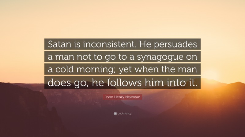 John Henry Newman Quote: “Satan is inconsistent. He persuades a man not to go to a synagogue on a cold morning; yet when the man does go, he follows him into it.”