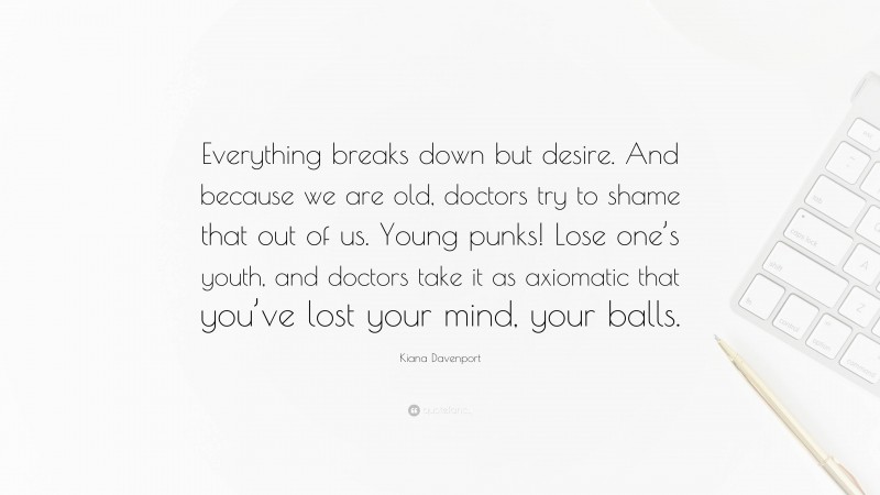 Kiana Davenport Quote: “Everything breaks down but desire. And because we are old, doctors try to shame that out of us. Young punks! Lose one’s youth, and doctors take it as axiomatic that you’ve lost your mind, your balls.”