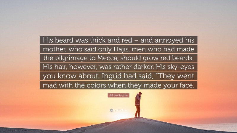 Salman Rushdie Quote: “His beard was thick and red – and annoyed his mother, who said only Hajis, men who had made the pilgrimage to Mecca, should grow red beards. His hair, however, was rather darker. His sky-eyes you know about. Ingrid had said, “They went mad with the colors when they made your face.”