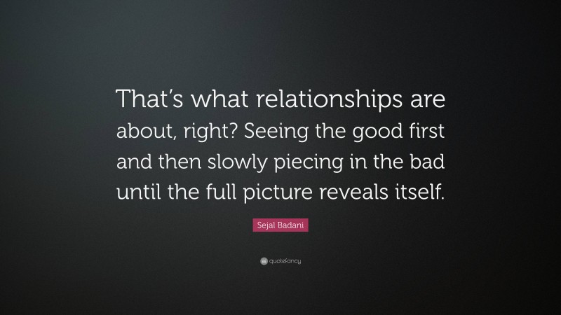 Sejal Badani Quote: “That’s what relationships are about, right? Seeing the good first and then slowly piecing in the bad until the full picture reveals itself.”