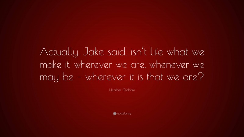 Heather Graham Quote: “Actually, Jake said, isn’t life what we make it, wherever we are, whenever we may be – wherever it is that we are?”