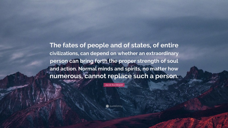 Jacob Burckhardt Quote: “The fates of people and of states, of entire civilizations, can depend on whether an extraordinary person can bring forth the proper strength of soul and action. Normal minds and spirits, no matter how numerous, cannot replace such a person.”