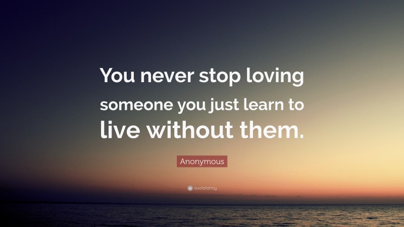 Anonymous Quote: “You never stop loving someone you just learn to live without them.”