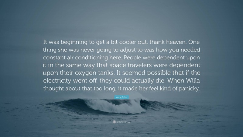 Anne Tyler Quote: “It was beginning to get a bit cooler out, thank heaven. One thing she was never going to adjust to was how you needed constant air conditioning here. People were dependent upon it in the same way that space travelers were dependent upon their oxygen tanks. It seemed possible that if the electricity went off, they could actually die. When Willa thought about that too long, it made her feel kind of panicky.”