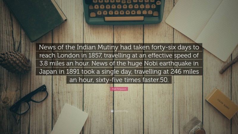 Niall Ferguson Quote: “News of the Indian Mutiny had taken forty-six days to reach London in 1857, travelling at an effective speed of 3.8 miles an hour. News of the huge Nobi earthquake in Japan in 1891 took a single day, travelling at 246 miles an hour, sixty-five times faster.50.”