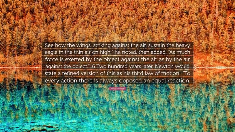 Walter Isaacson Quote: “See how the wings, striking against the air, sustain the heavy eagle in the thin air on high,” he noted, then added, “As much force is exerted by the object against the air as by the air against the object.”16 Two hundred years later, Newton would state a refined version of this as his third law of motion: “To every action there is always opposed an equal reaction.”