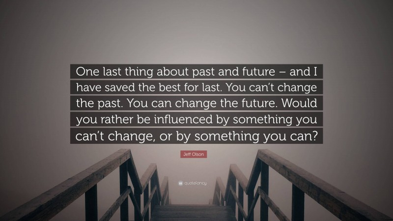 Jeff Olson Quote: “One last thing about past and future – and I have saved the best for last. You can’t change the past. You can change the future. Would you rather be influenced by something you can’t change, or by something you can?”