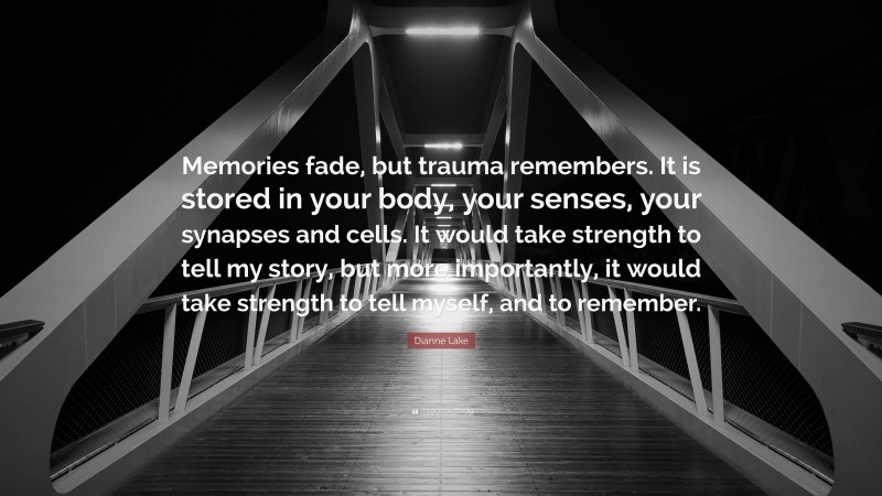 Dianne Lake Quote: “Memories fade, but trauma remembers. It is stored in your body, your senses, your synapses and cells. It would take strength to tell my story, but more importantly, it would take strength to tell myself, and to remember.”