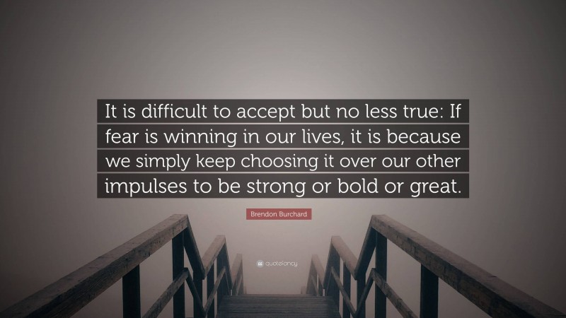Brendon Burchard Quote: “It is difficult to accept but no less true: If fear is winning in our lives, it is because we simply keep choosing it over our other impulses to be strong or bold or great.”