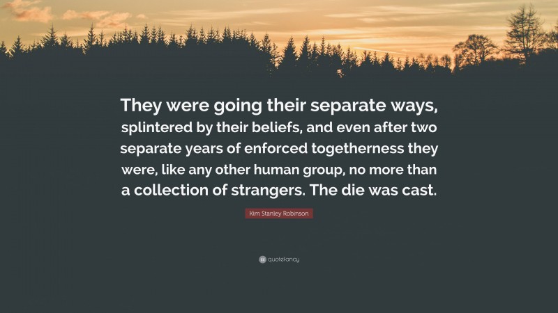 Kim Stanley Robinson Quote: “They were going their separate ways, splintered by their beliefs, and even after two separate years of enforced togetherness they were, like any other human group, no more than a collection of strangers. The die was cast.”