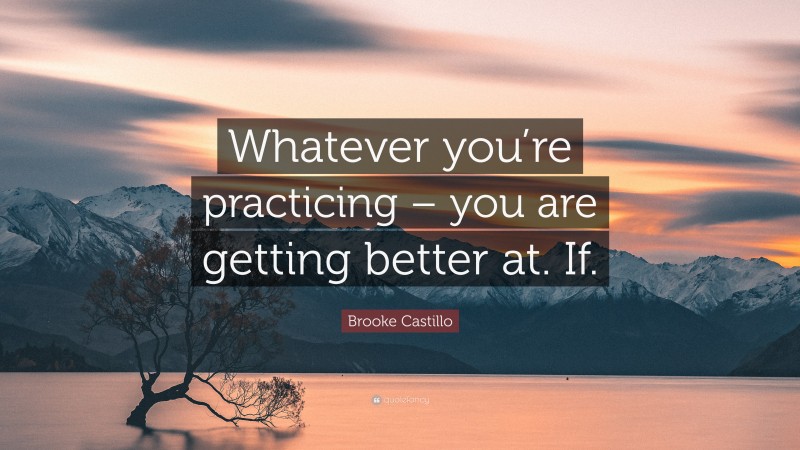 Brooke Castillo Quote: “Whatever you’re practicing – you are getting better at. If.”