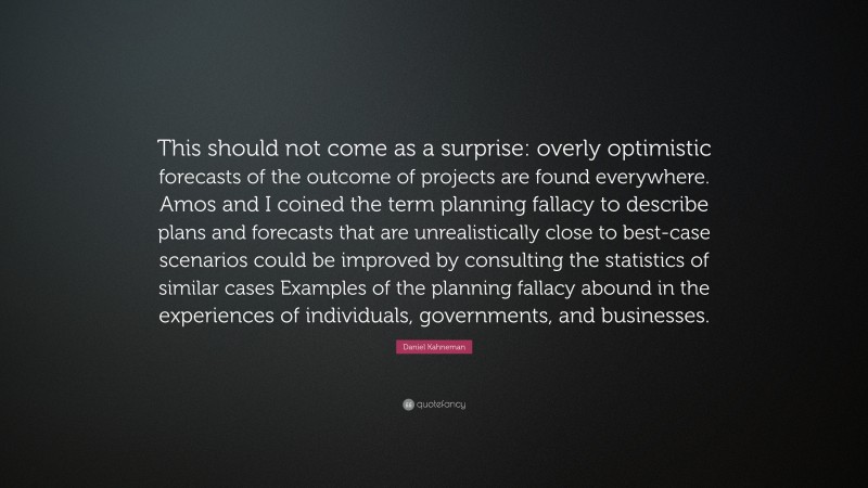 Daniel Kahneman Quote: “This should not come as a surprise: overly optimistic forecasts of the outcome of projects are found everywhere. Amos and I coined the term planning fallacy to describe plans and forecasts that are unrealistically close to best-case scenarios could be improved by consulting the statistics of similar cases Examples of the planning fallacy abound in the experiences of individuals, governments, and businesses.”