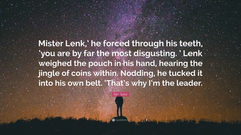 Sam Sykes Quote: “Mister Lenk,’ he forced through his teeth, ‘you are by far the most disgusting. ’ Lenk weighed the pouch in his hand, hearing the jingle of coins within. Nodding, he tucked it into his own belt. ‘That’s why I’m the leader.”