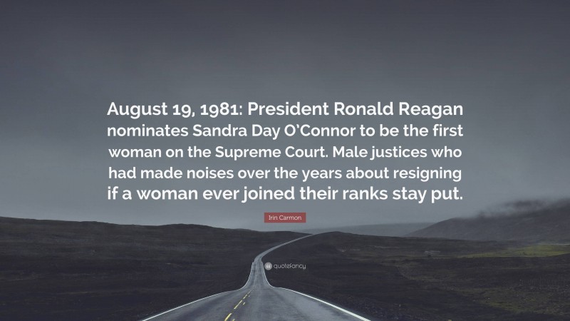 Irin Carmon Quote: “August 19, 1981: President Ronald Reagan nominates Sandra Day O’Connor to be the first woman on the Supreme Court. Male justices who had made noises over the years about resigning if a woman ever joined their ranks stay put.”