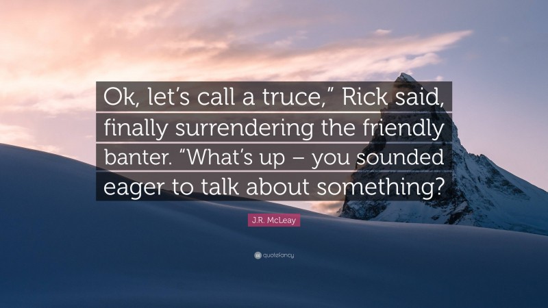 J.R. McLeay Quote: “Ok, let’s call a truce,” Rick said, finally surrendering the friendly banter. “What’s up – you sounded eager to talk about something?”