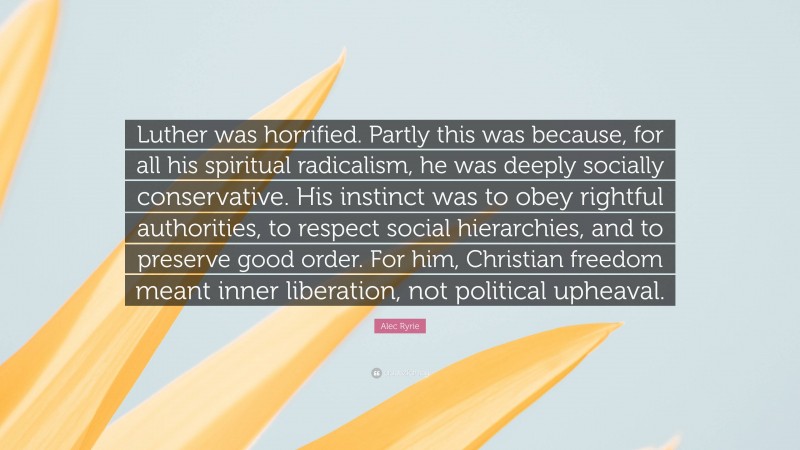 Alec Ryrie Quote: “Luther was horrified. Partly this was because, for all his spiritual radicalism, he was deeply socially conservative. His instinct was to obey rightful authorities, to respect social hierarchies, and to preserve good order. For him, Christian freedom meant inner liberation, not political upheaval.”