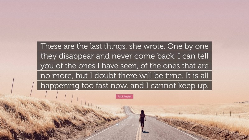 Paul Auster Quote: “These are the last things, she wrote. One by one they disappear and never come back. I can tell you of the ones I have seen, of the ones that are no more, but I doubt there will be time. It is all happening too fast now, and I cannot keep up.”