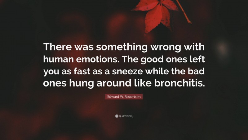 Edward W. Robertson Quote: “There was something wrong with human emotions. The good ones left you as fast as a sneeze while the bad ones hung around like bronchitis.”