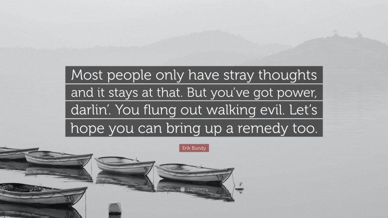 Erik Bundy Quote: “Most people only have stray thoughts and it stays at that. But you’ve got power, darlin’. You flung out walking evil. Let’s hope you can bring up a remedy too.”