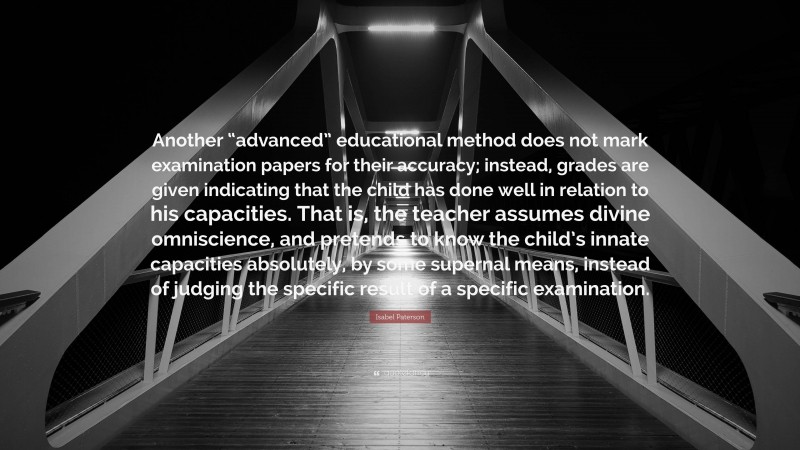 Isabel Paterson Quote: “Another “advanced” educational method does not mark examination papers for their accuracy; instead, grades are given indicating that the child has done well in relation to his capacities. That is, the teacher assumes divine omniscience, and pretends to know the child’s innate capacities absolutely, by some supernal means, instead of judging the specific result of a specific examination.”