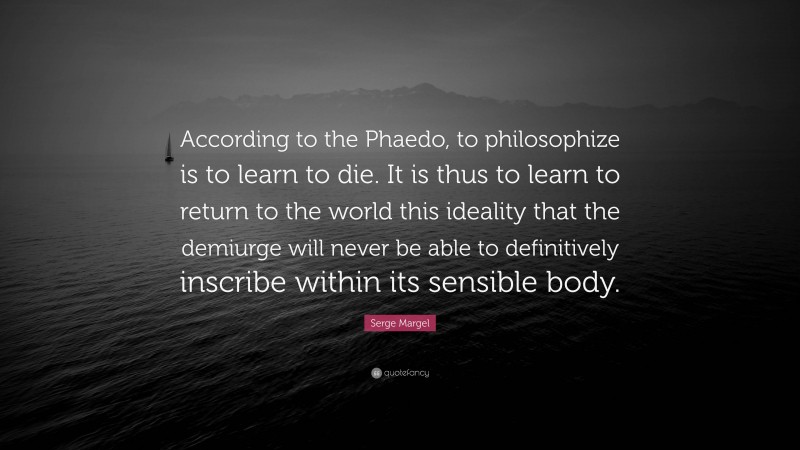 Serge Margel Quote: “According to the Phaedo, to philosophize is to learn to die. It is thus to learn to return to the world this ideality that the demiurge will never be able to definitively inscribe within its sensible body.”