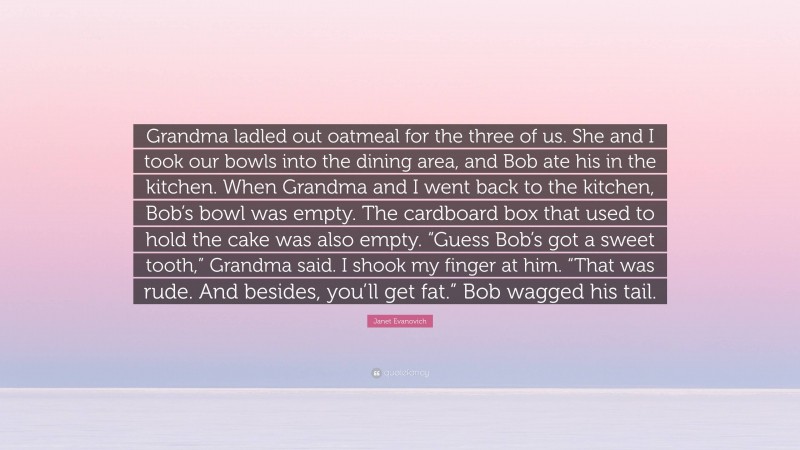 Janet Evanovich Quote: “Grandma ladled out oatmeal for the three of us. She and I took our bowls into the dining area, and Bob ate his in the kitchen. When Grandma and I went back to the kitchen, Bob’s bowl was empty. The cardboard box that used to hold the cake was also empty. “Guess Bob’s got a sweet tooth,” Grandma said. I shook my finger at him. “That was rude. And besides, you’ll get fat.” Bob wagged his tail.”